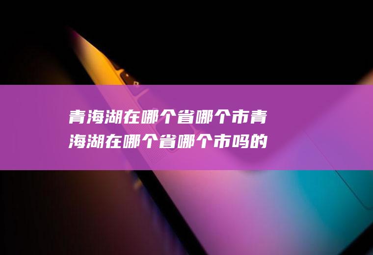 青海湖在哪个省哪个市青海湖在哪个省哪个市吗的答案