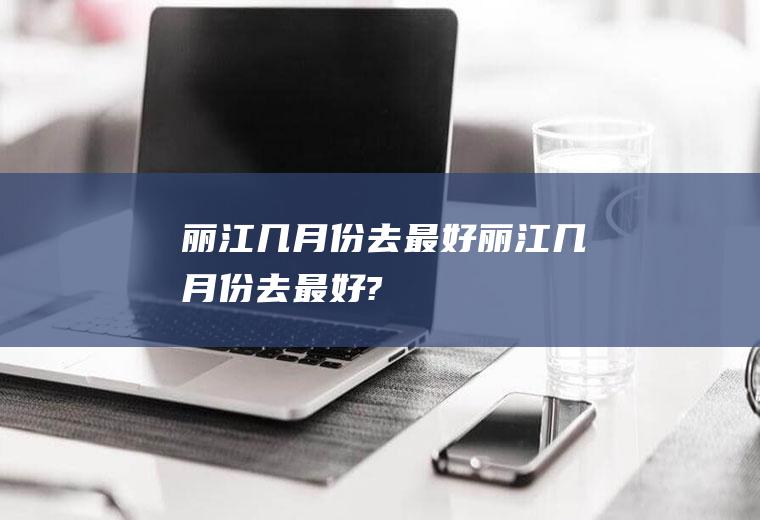 丽江几月份去最好丽江几月份去最好?