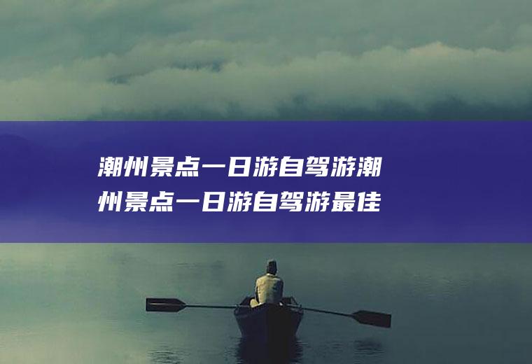 潮州景点一日游自驾游潮州景点一日游自驾游最佳路线