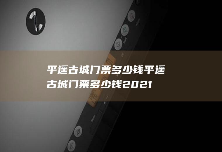 平遥古城门票多少钱平遥古城门票多少钱2021