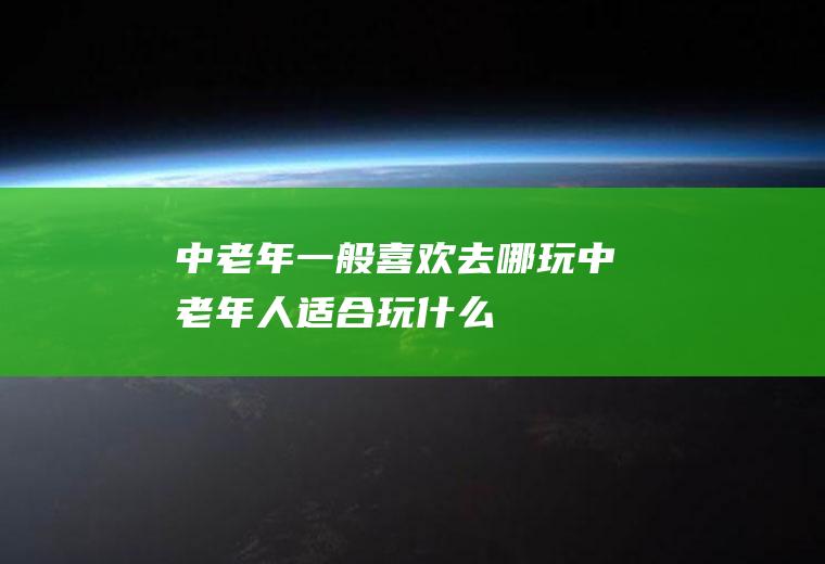 中老年一般喜欢去哪玩中老年人适合玩什么