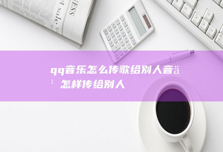 qq音乐怎么传歌给别人音乐怎样传给别人