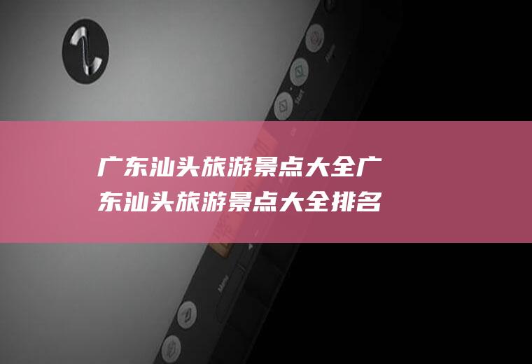 广东汕头旅游景点大全广东汕头旅游景点大全排名广东汕头到南澳有没有通公路