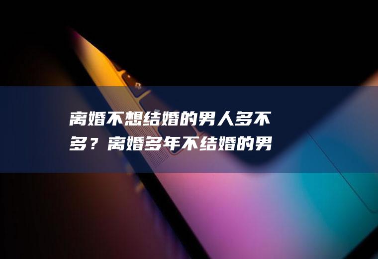 离婚不想结婚的男人多不多？离婚多年不结婚的男人