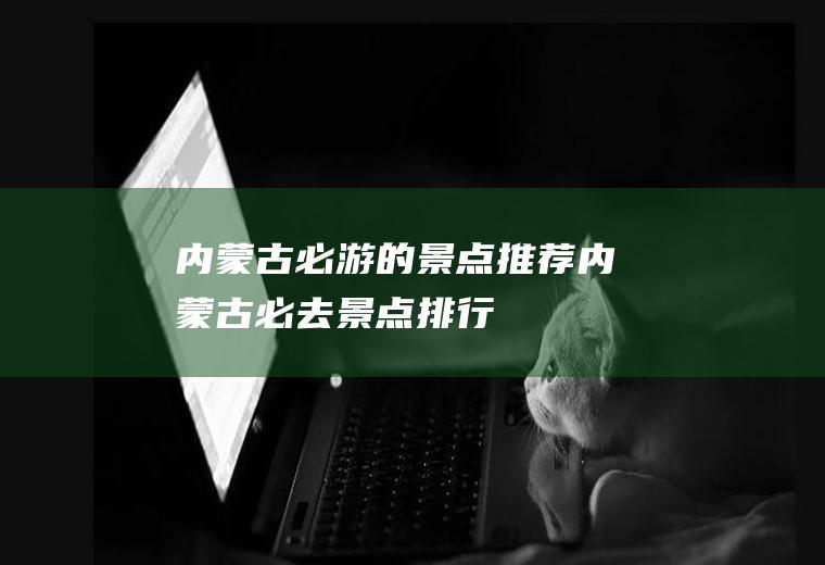 内蒙古必游的景点推荐内蒙古必去景点排行