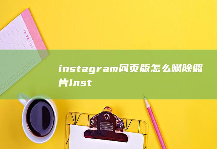 instagram网页版怎么删除照片instagram怎么删除图片