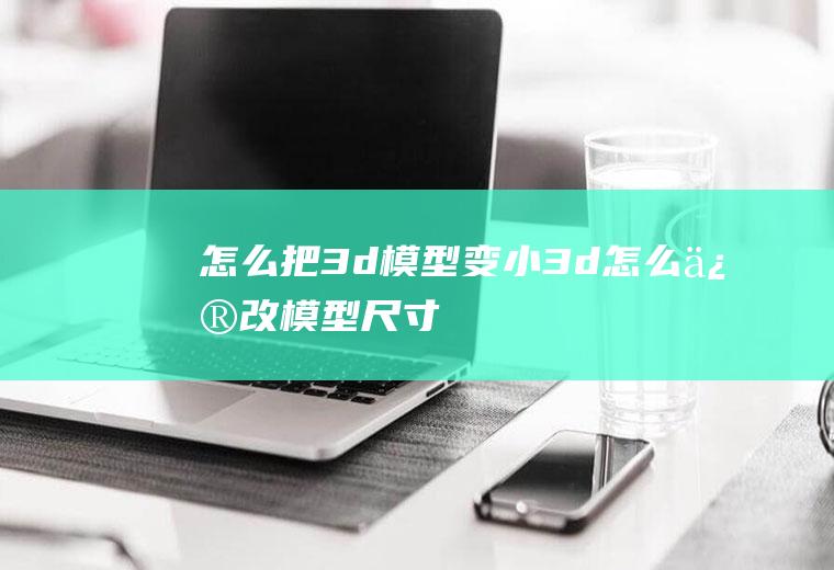 怎么把3d模型变小3d怎么修改模型尺寸