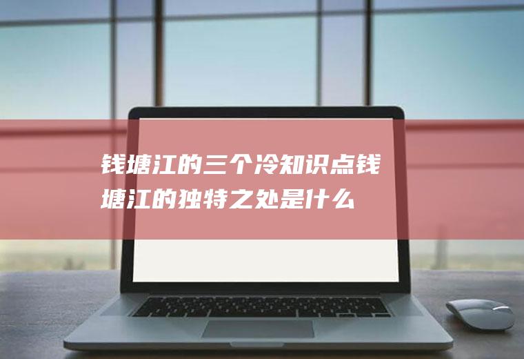 钱塘江的三个冷知识点钱塘江的独特之处是什么