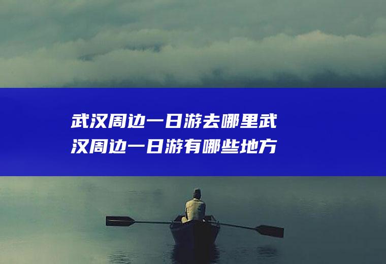 武汉周边一日游去哪里武汉周边一日游有哪些地方可以去