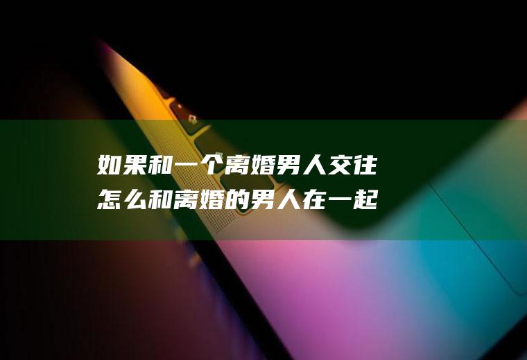 如果和一个离婚男人交往怎么和离婚的男人在一起