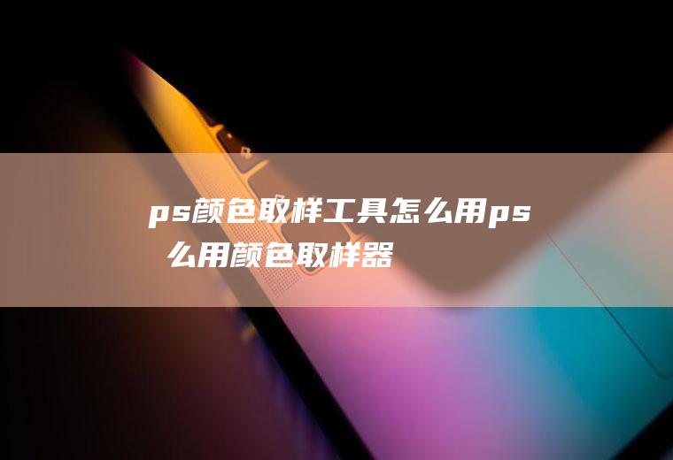 ps颜色取样工具怎么用ps怎么用颜色取样器