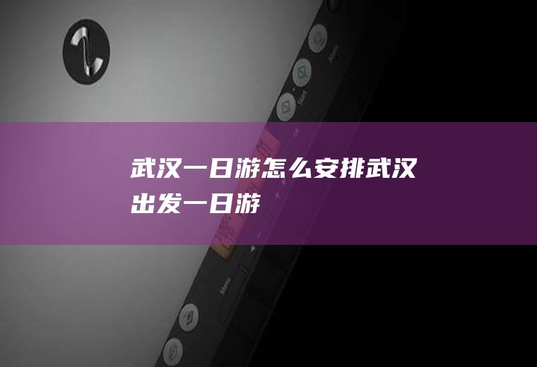 武汉一日游怎么安排武汉出发一日游