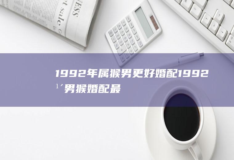 1992年属猴男更好婚配1992年男猴婚配最佳属相