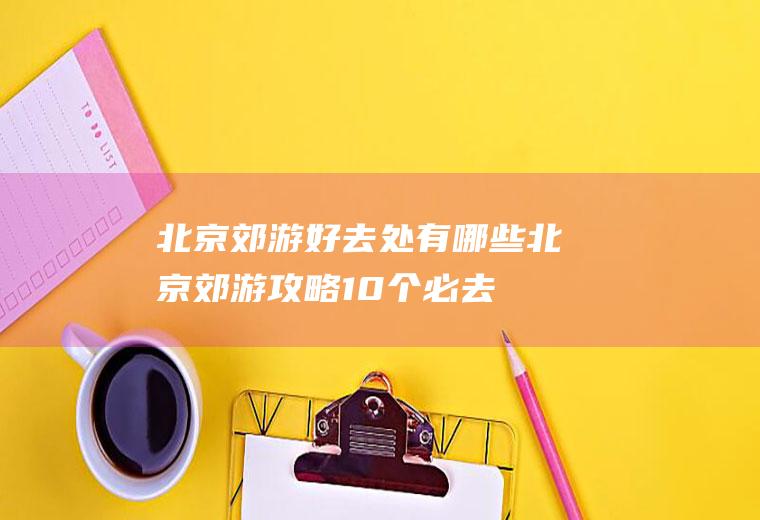 北京郊游好去处有哪些北京郊游攻略10个必去