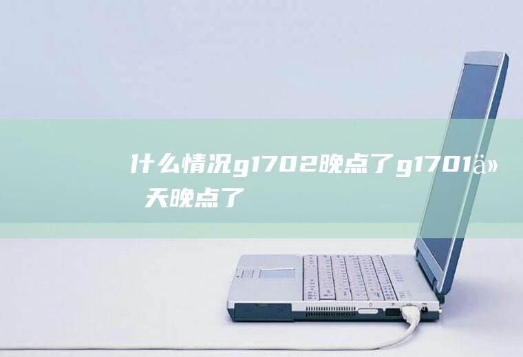 什么情况g1702晚点了g1701今天晚点了吗