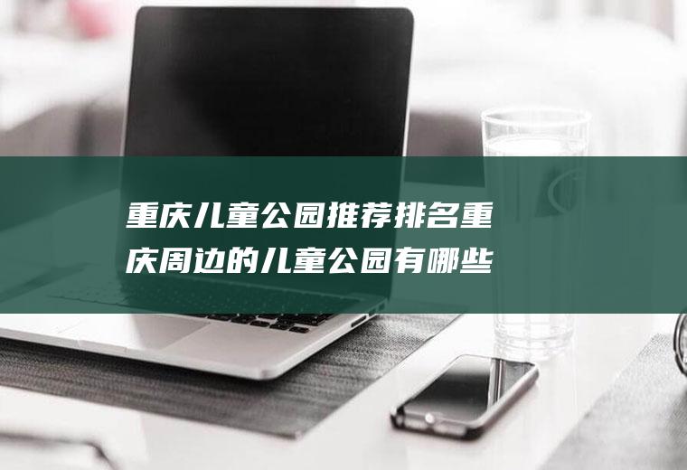 重庆儿童公园推荐排名重庆周边的儿童公园有哪些