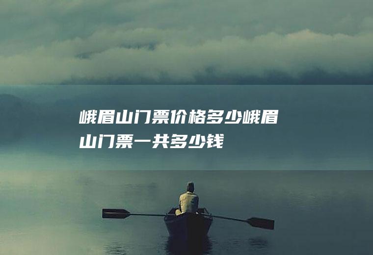 峨眉山门票价格多少峨眉山门票一共多少钱