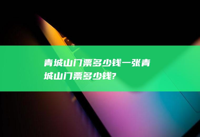 青城山门票多少钱一张青城山门票多少钱?