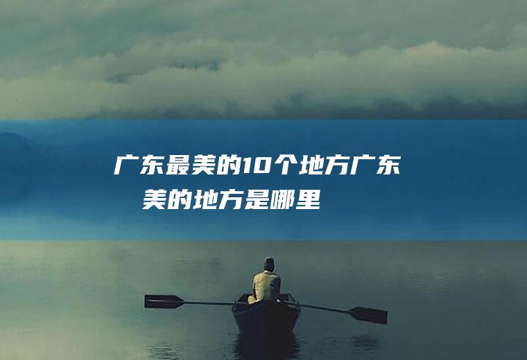 广东最美的10个地方广东最美的地方是哪里