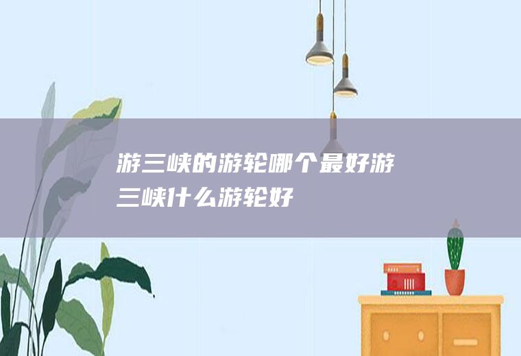 游三峡的游轮哪个最好游三峡什么游轮好