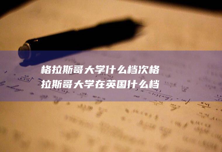 格拉斯哥大学什么档次格拉斯哥大学在英国什么档次