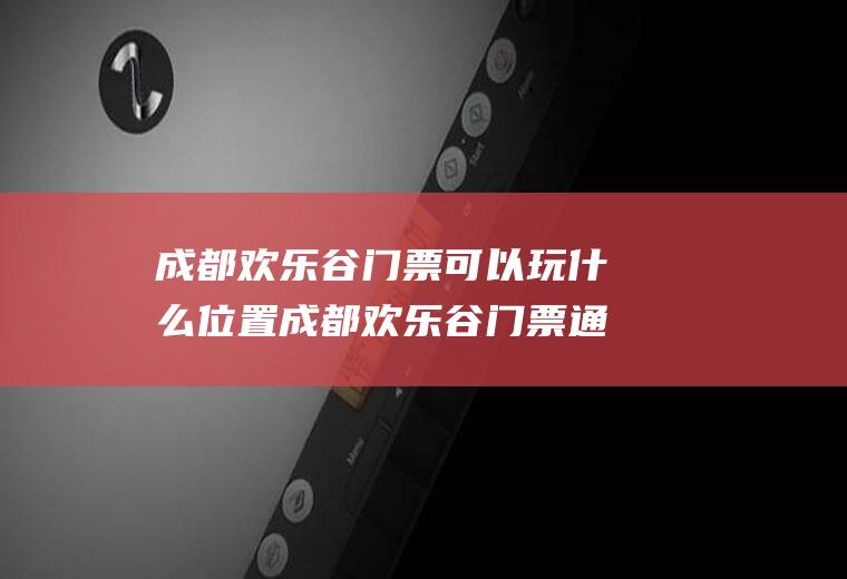 成都欢乐谷门票可以玩什么位置成都欢乐谷门票通玩吗