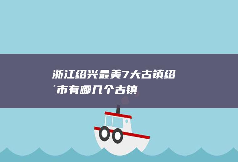 浙江绍兴最美7大古镇绍兴市有哪几个古镇