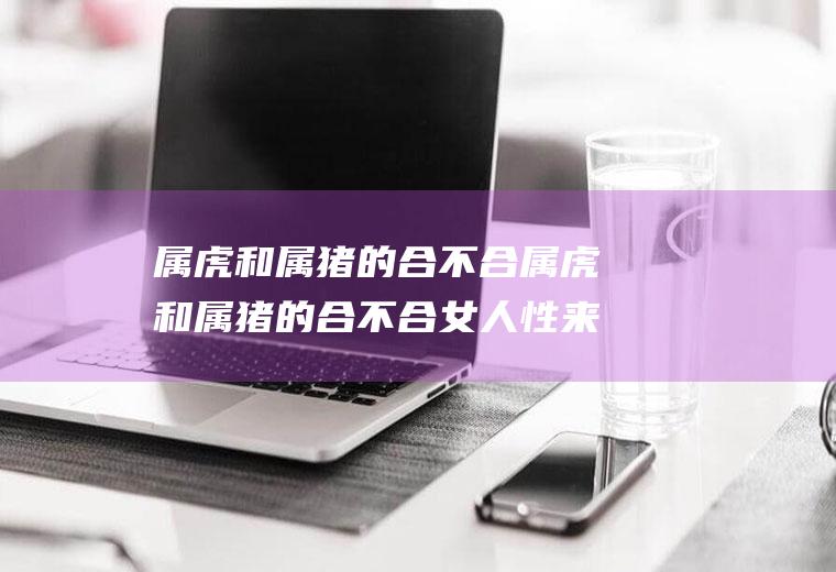 属虎和属猪的合不合属虎和属猪的合不合女人性来了用什么方法解决