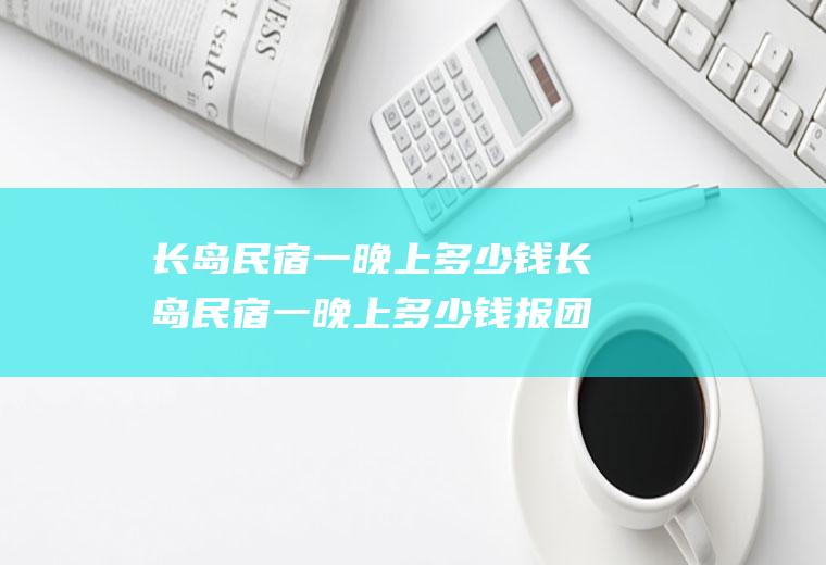 长岛民宿一晚上多少钱长岛民宿一晚上多少钱报团