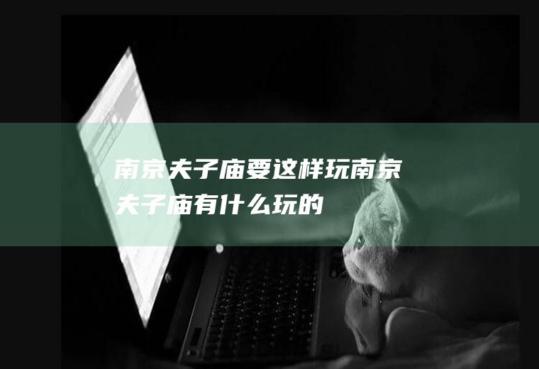 南京夫子庙要这样玩南京夫子庙有什么玩的