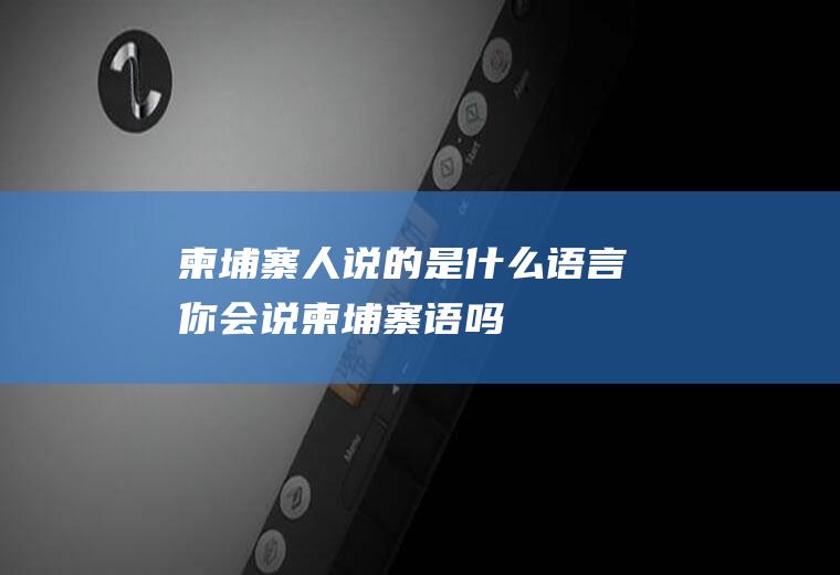 柬埔寨人说的是什么语言你会说柬埔寨语吗