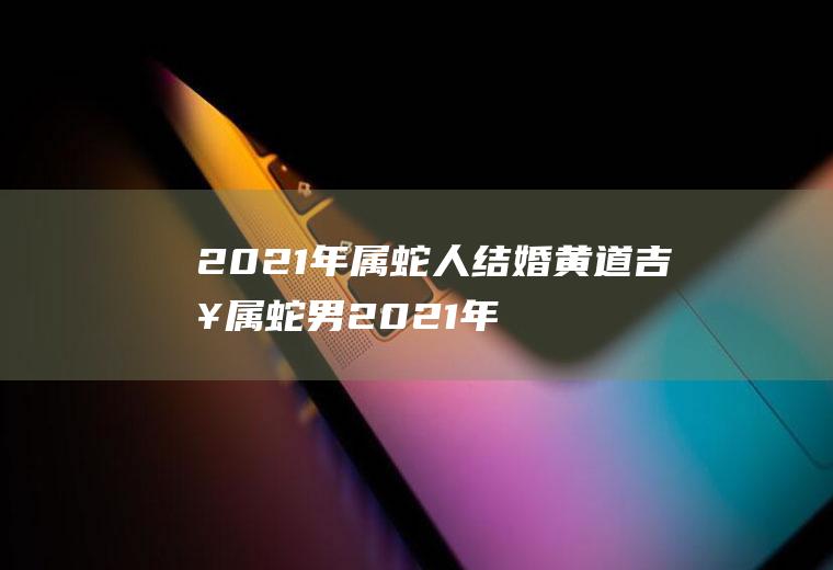 2021年属蛇人结婚黄道吉日属蛇男2021年结婚黄道吉日