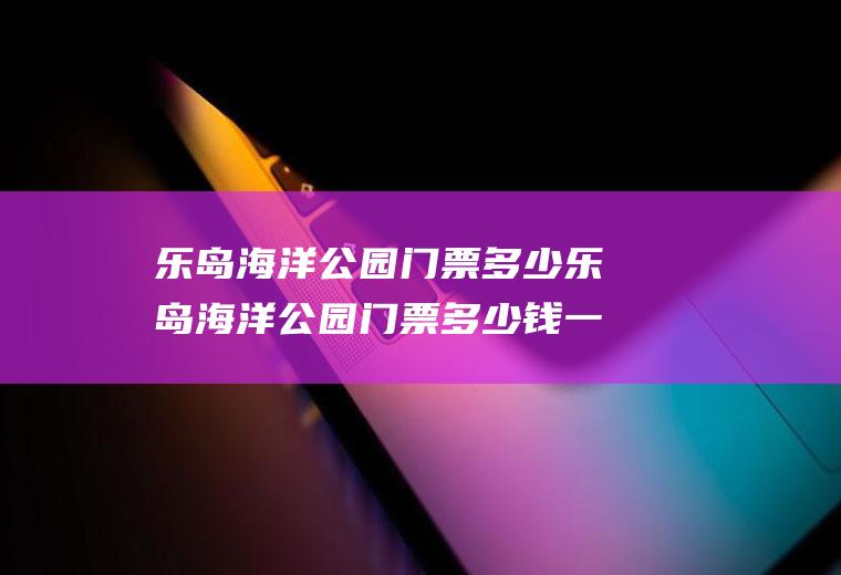 乐岛海洋公园门票多少乐岛海洋公园门票多少钱一张