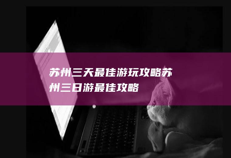 苏州三天最佳游玩攻略苏州三日游最佳攻略