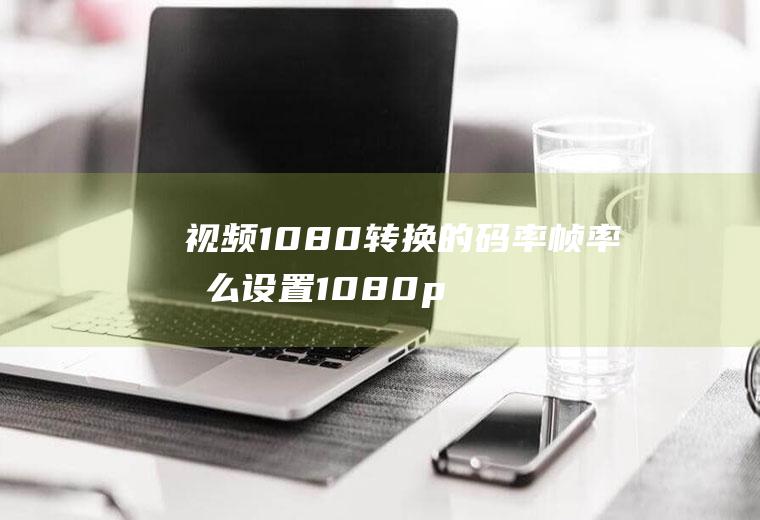 视频1080转换的码率帧率怎么设置1080p视频码率调多少合适