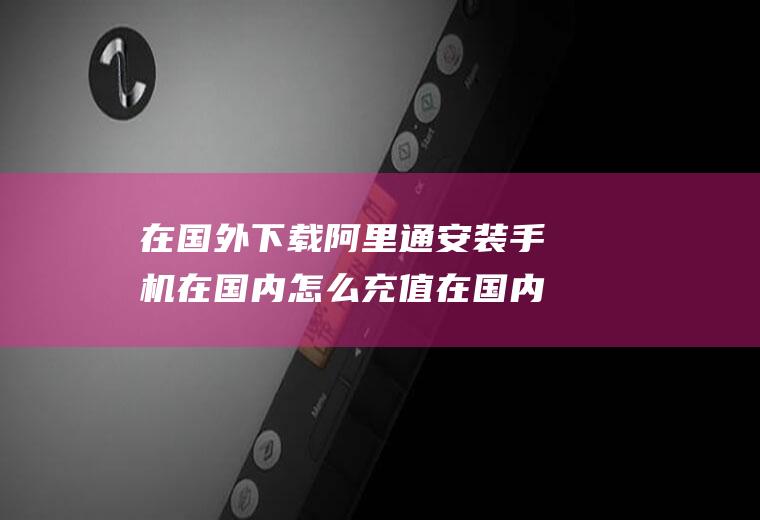 在国外下载阿里通安装手机在国内怎么充值在国内怎么给国外的手机充值