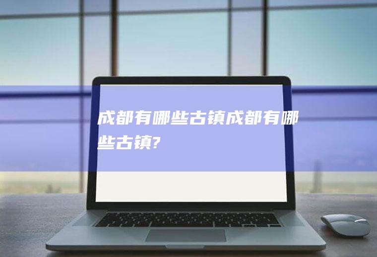 成都有哪些古镇成都有哪些古镇?