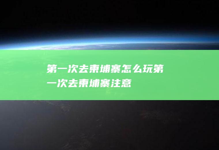 第一次去柬埔寨怎么玩第一次去柬埔寨注意