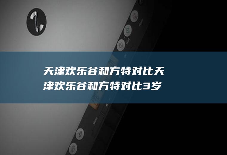 天津欢乐谷和方特对比天津欢乐谷和方特对比3岁