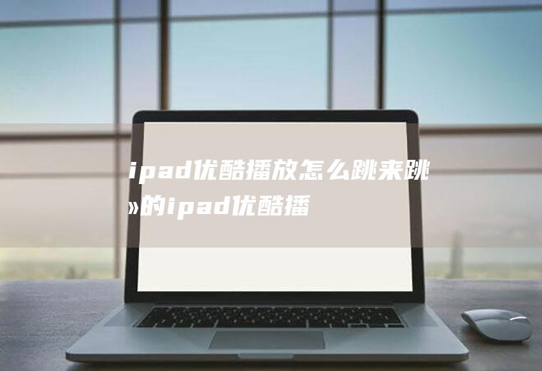 ipad优酷播放怎么跳来跳去的ipad优酷播放怎么跳来跳去的视频