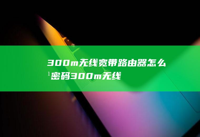 300m无线宽带路由器怎么改密码300m无线宽带路由器怎么改密码