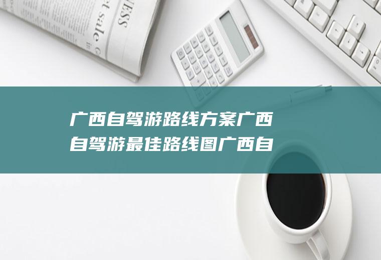 广西自驾游路线方案广西自驾游最佳路线图广西自驾游