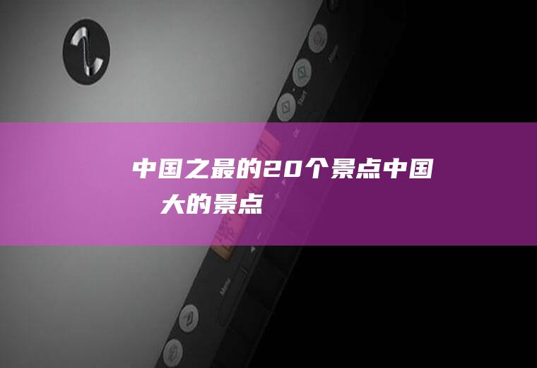 中国之最的20个景点中国最大的景点