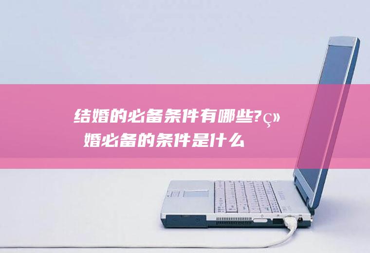 结婚的必备条件有哪些?结婚必备的条件是什么