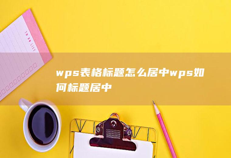 wps表格标题怎么居中wps如何标题居中