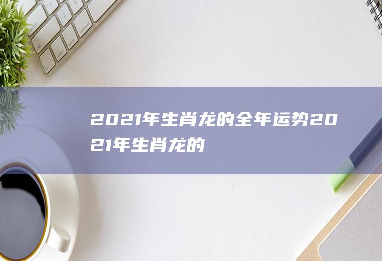 2021年生肖龙的全年运势2021年生肖龙的整体运势