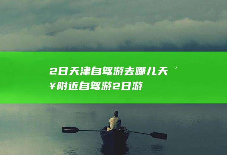 2日天津自驾游去哪儿天津附近自驾游2日游