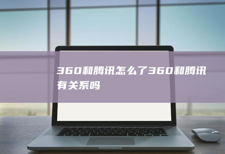 360和腾讯怎么了360和腾讯有关系吗