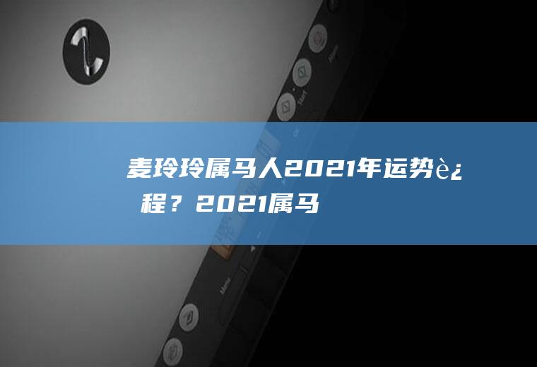 麦玲玲属马人2021年运势运程？2021属马人全年运势麦玲玲