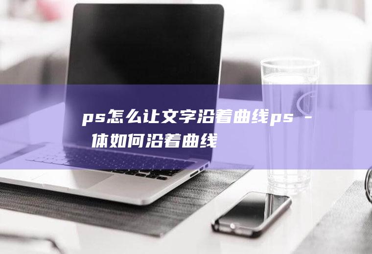 ps怎么让文字沿着曲线ps字体如何沿着曲线